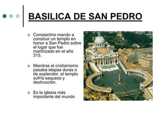 BASILICA DE SAN PEDRO
   Constantino mando a
    construir un templo en
    honor a San Pedro sobre
    el lugar que fue
    martirizado en el año
    315.

   Mientras el cristianismo
    pasaba etapas duras o
    de esplendor, el templo
    sufría saqueos y
    destrucción.

   Es la iglesia más
    importante del mundo
 