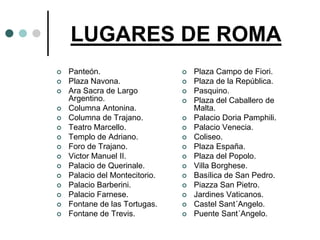 LUGARES DE ROMA
   Panteón.                       Plaza Campo de Fiori.
   Plaza Navona.                  Plaza de la República.
   Ara Sacra de Largo             Pasquino.
    Argentino.                     Plaza del Caballero de
   Columna Antonina.               Malta.
   Columna de Trajano.            Palacio Doria Pamphili.
   Teatro Marcello.               Palacio Venecia.
   Templo de Adriano.             Coliseo.
   Foro de Trajano.               Plaza España.
   Victor Manuel II.              Plaza del Popolo.
   Palacio de Querinale.          Villa Borghese.
   Palacio del Montecitorio.      Basílica de San Pedro.
   Palacio Barberini.             Piazza San Pietro.
   Palacio Farnese.               Jardines Vaticanos.
   Fontane de las Tortugas.       Castel Sant´Angelo.
   Fontane de Trevis.             Puente Sant´Angelo.
 