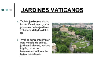 JARDINES VATICANOS
   Treinta jardineros ciudad
    las fortificaciones, grutas
    y fuentes de los jardines
    vaticanos datados del s.
    IX.

    Vale la pena contemplar
    esta mezcla de estilos,
    jardines italianos, bosque
    inglés, parterres
    franceses con flores de
    todos los colores.
 