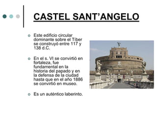 CASTEL SANT’ANGELO
   Este edificio circular
    dominante sobre el Tíber
    se construyó entre 117 y
    138 d.C.

   En el s. VI se convirtió en
    fortaleza, fue
    fundamental en la
    historia del papado y en
    la defensa de la ciudad
    hasta que en el año 1886
    se convirtió en museo.

   Es un auténtico laberinto.
 