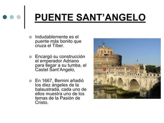 PUENTE SANT’ANGELO
   Indudablemente es el
    puente más bonito que
    cruza el Tíber.

   Encargó su construcción
    el emperador Adriano
    para llegar a su tumba, el
    Castel Sant’Angelo,

   En 1667, Bernini añadió
    los diez ángeles de la
    balaustrada, cada uno de
    ellos muestra uno de los
    temas de la Pasión de
    Cristo.
 