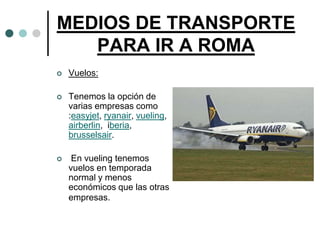 MEDIOS DE TRANSPORTE
   PARA IR A ROMA
   Vuelos:

   Tenemos la opción de
    varias empresas como
    :easyjet, ryanair, vueling,
    airberlin, iberia,
    brusselsair.

    En vueling tenemos
    vuelos en temporada
    normal y menos
    económicos que las otras
    empresas.
 