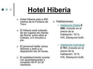 Hotel Hiberia
   Hotel Hiberia está a 400
    metros de la Fontana de        Habitaciones:
    Trevi.                             Habitación Doble €
                                        990: Incluido en el
   El Hiberia está rodeado             precio de la
    de los lugares de interés
    de Roma, entre ellos el             habitación: 10 %
    Coliseo, a 5 minutos a              IVA, Desayuno bufé.
    pie.
                                       Habitación Individual
   El personal habla varios
    idiomas y está a su                 € 751: Incluido en el
    disposición las 24 horas.           precio de la
                                        habitación: 10 %
   El establecimiento cuenta           IVA, Desayuno bufé.
    con guardaequipaje y
    conexión Wi-Fi en el
    vestíbulo
 