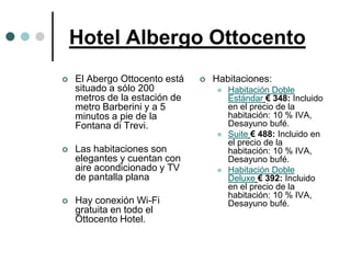 Hotel Albergo Ottocento
   El Abergo Ottocento está      Habitaciones:
    situado a sólo 200                Habitación Doble
    metros de la estación de           Estándar € 348: Incluido
    metro Barberini y a 5              en el precio de la
    minutos a pie de la                habitación: 10 % IVA,
    Fontana di Trevi.                  Desayuno bufé.
                                      Suite € 488: Incluido en
                                       el precio de la
   Las habitaciones son               habitación: 10 % IVA,
    elegantes y cuentan con            Desayuno bufé.
    aire acondicionado y TV           Habitación Doble
    de pantalla plana                  Deluxe € 392: Incluido
                                       en el precio de la
                                       habitación: 10 % IVA,
   Hay conexión Wi-Fi                 Desayuno bufé.
    gratuita en todo el
    Ottocento Hotel.
 