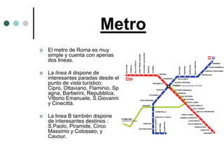 Metro
   El metro de Roma es muy
    simple y cuenta con apenas
    dos lineas.

   La linea A dispone de
    interesantes paradas desde el
    punto de vista turístico:
    Cipro, Ottaviano, Flaminio, Sp
    agna, Barberini, Repubblica,
    Vittorio Emanuele, S.Giovanni
    y Cinecittà.

   La linea B también dispone
    de interesantes destinos :
    S.Paolo, Piramide, Circo
    Massimo y Colosseo, y
    Cavour.
 