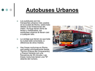 Autobuses Urbanos
   Los autobuses son los
    transportes urbanos más usados
    en la ciudad de Roma, sobre todo
    debido a las limitaciones del
    metro. Aunque tienen fama de
    lentos y masificados, los
    autobuses urbanos te llevan casi
    a cualquier sitio.

   La ventaja que tienen es que toda
    la ciudad está conectada, a
    diferencia de otros medios.

   Hay lineas nocturnas en Roma
    que parten principalmente desde
    Termini (Piazza dei Cinquecento)
    y Piazza Venezia con una
    frecuencia de 30 minutos. Las
    lineas nocturnas tienen una "N"
    delante del número.
 