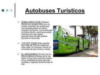 Autobuses Turísticos
   ROMA OPEN TOUR: Explore
    Roma a su propio ritmo con un
    amplio itinerario de autobuses
    con paradas libres en pleno
    corazón de Roma. Los autobuses
    no tienen techo, para que pueda
    disfrutar de unas vistas
    panorámicas de 360 grados
    durante el recorrido.

   110 CITY TOUR: Este popular
    tour sale de Termini todos los
    días cada 15 minutos y tiene un
    recorrido de dos horas y media.

   EL ARCHEOBUS: El tour por la
    Roma clásica a través de la Via
    Apia. El tour dura casi dos horas
    en su totalidad aunque permite
    subidas y bajadas durante todo el
    día.
 