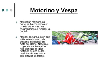 Motorino y Vespa
   Alquilar un motorino en
    Roma se ha convertido en
    una de las formas más
    encantadoras de recorrer la
    ciudad

   Algunos romanos dicen que
    el deporte extremo más
    excitante es circular en
    moto por Roma. Nosotros
    no pensamos tanto sino
    más bien que el típico
    motorino es uno de los
    medios más adecuados
    para circular en Roma.
 