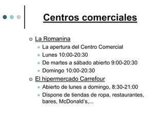 Centros comerciales

   La Romanina
       La apertura del Centro Comercial
       Lunes 10:00-20:30
       De martes a sábado abierto 9:00-20:30
       Domingo 10:00-20:30
   El hipermercado Carrefour
       Abierto de lunes a domingo, 8:30-21:00
       Dispone de tiendas de ropa, restaurantes,
        bares, McDonald’s,...
 