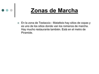 Zonas de Marcha
   En la zona de Testaccio - Matattoio hay sitios de copas y
    es uno de los sitios donde van los romanos de marcha.
    Hay mucho restaurante también. Está en el metro de
    Piramide.
 