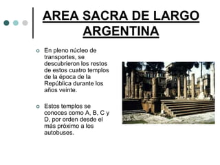 AREA SACRA DE LARGO
         ARGENTINA
   En pleno núcleo de
    transportes, se
    descubrieron los restos
    de estos cuatro templos
    de la época de la
    República durante los
    años veinte.

   Estos templos se
    conoces como A, B, C y
    D, por orden desde el
    más próximo a los
    autobuses.
 