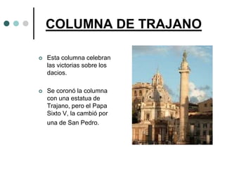 COLUMNA DE TRAJANO

   Esta columna celebran
    las victorias sobre los
    dacios.

   Se coronó la columna
    con una estatua de
    Trajano, pero el Papa
    Sixto V, la cambió por
    una de San Pedro.
 
