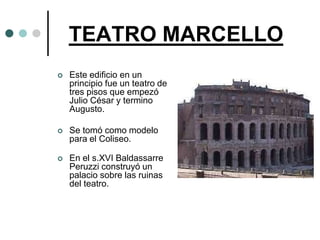 TEATRO MARCELLO
   Este edificio en un
    principio fue un teatro de
    tres pisos que empezó
    Julio César y termino
    Augusto.

   Se tomó como modelo
    para el Coliseo.

   En el s.XVI Baldassarre
    Peruzzi construyó un
    palacio sobre las ruinas
    del teatro.
 