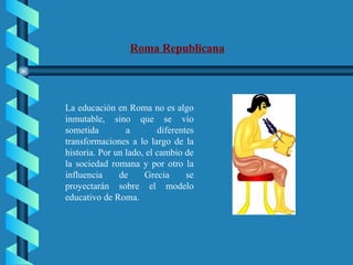 Roma Republicana La educación en Roma no es algo inmutable, sino que se vio sometida a diferentes transformaciones a lo largo de la historia. Por un lado, el cambio de la sociedad romana y por otro la influencia de Grecia se proyectarán sobre el modelo educativo de Roma. 
