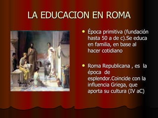 LA EDUCACION EN ROMA Época primitiva (fundación hasta 50 a de c).Se educa en familia, en base al hacer cotidiano Roma Republicana , es la época de esplendor.Coincide con la influencia Griega, que aporta su cultura (IV aC)