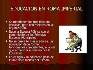 EDUCACION EN ROMA IMPERIAL Se mantienen los tres tipos de escuelas, pero con mejoras en la organización. Nace la Escuela Pública con el surgimiento de las Primeras Escuelas Muncipales No se busca formar oradores. La educación debe formar funcionarios competentes, a la vez que armonizar el mundo por la Educación. En el siglo V la educacón pasó del Municipio a manos del Estado.
