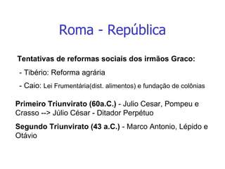 Roma - República Tentativas de reformas sociais dos irmãos Graco: - Tibério: Reforma agrária - Caio:  Lei Frumentária(dist. alimentos) e fundação de colônias Primeiro Triunvirato (60a.C.)  - Julio Cesar, Pompeu e Crasso --> Júlio César - Ditador Perpétuo Segundo Triunvirato   (43 a.C.)  - Marco Antonio, Lépido e Otávio 