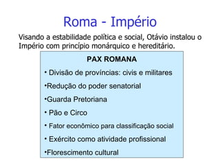 Roma - Império Visando a estabilidade política e social, Otávio instalou o Império com princípio monárquico e hereditário. PAX ROMANA Divisão de províncias: civis e militares Redução do poder senatorial Guarda Pretoriana Pão e Circo Fator econômico para classificação social Exército como atividade profissional Florescimento cultural 