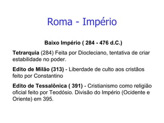 Roma - Império Baixo Império ( 284 - 476 d.C.) Tetrarquia  (284) Feita por Diocleciano, tentativa de criar estabilidade no poder.  Edito de Milão (313)  - Liberdade de culto aos cristãos feito por Constantino Edito de Tessalônica ( 391)  - Cristianismo como religião oficial feito por Teodósio. Divisão do Império (Ocidente e Oriente) em 395. 