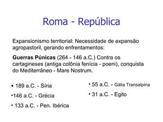 Roma - República Expansionismo territorial: Necessidade de expansão agropastoril, gerando enfrentamentos: Guerras Púnicas  (264 - 146 a.C.) Contra os cartagineses (antiga colônia fenícia - poeni), conquista do Mediterrâneo - Mare Nostrum. 189 a.C. - Síria 146 a.C. - Grécia 133 a.C. - Pen. Ibérica 55 a.C. -  Gália Transalpina 31 a.C. - Egito 