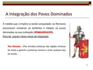 A Integração dos Povos Dominados
À medida que o Império ia sendo conquistado, os Romanos
procuravam conservar os territórios e integrar os povos
dominados na sua civilização (ROMANIZAÇÃO).
Para tal, usaram vários meios de integração:



    Pax Romana - (Paz armada) presença das legiões romanas
    de modo a garantir a presença romana e evitar qualquer tipo
    de revolta.




                                                                  10
 