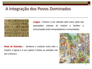 A Integração dos Povos Dominados

                              Língua – Passou a ser utilizado pela maior parte das
                              populações   urbanas    do   Império   e   facilitou   a
                              comunicação entre conquistadores e conquistados.




Rede de Estradas -    facilitava o contacto entre todo o
Império e ligava-o à sua capital («Todas as estradas vão
dar a Roma»).



                                                                                         11
 
