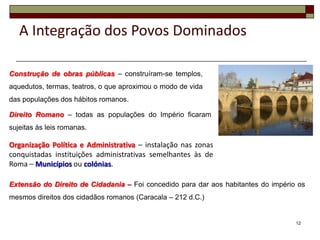 A Integração dos Povos Dominados

Construção de obras públicas – construíram-se templos,
aquedutos, termas, teatros, o que aproximou o modo de vida
das populações dos hábitos romanos.

Direito Romano – todas as populações do Império ficaram
sujeitas às leis romanas.

Organização Política e Administrativa – instalação nas zonas
conquistadas instituições administrativas semelhantes às de
Roma – Municípios ou colónias.

Extensão do Direito de Cidadania – Foi concedido para dar aos habitantes do império os
mesmos direitos dos cidadãos romanos (Caracala – 212 d.C.)


                                                                                   12
 