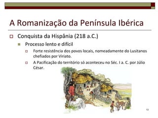 A Romanização da Península Ibérica
   Conquista da Hispânia (218 a.C.)
       Processo lento e difícil
           Forte resistência dos povos locais, nomeadamente do Lusitanos
            chefiados por Viriato.
           A Pacificação do território só aconteceu no Séc. I a. C. por Júlio
            César.




                                                                             13
 
