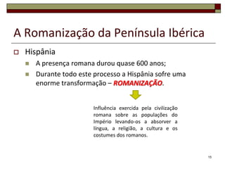 A Romanização da Península Ibérica
   Hispânia
       A presença romana durou quase 600 anos;
       Durante todo este processo a Hispânia sofre uma
        enorme transformação – ROMANIZAÇÃO.


                          Influência exercida pela civilização
                          romana sobre as populações do
                          Império levando-os a absorver a
                          língua, a religião, a cultura e os
                          costumes dos romanos.


                                                                 15
 