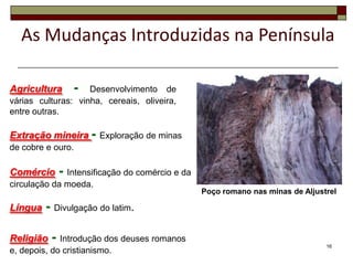 As Mudanças Introduzidas na Península

Agricultura     -   Desenvolvimento de
várias culturas: vinha, cereais, oliveira,
entre outras.

Extração mineira - Exploração de minas
de cobre e ouro.

Comércio    - Intensificação do comércio e da
circulação da moeda.
                                                Poço romano nas minas de Aljustrel

Língua   - Divulgação do latim.

Religião   - Introdução dos deuses romanos                                     16
e, depois, do cristianismo.
 