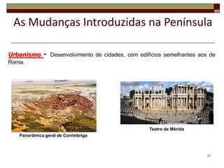 As Mudanças Introduzidas na Península

Urbanismo    -   Desenvolvimento de cidades, com edifícios semelhantes aos de
Roma.




                                                     Teatro de Mérida
   Panorâmica geral de Conímbriga



                                                                          17
 