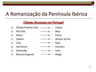 A Romanização da Península Ibérica
             Cidades Romanas em Portugal
     Olisipo Felicitas Iulia     Lisboa
     Pax Iulia                   Beja
     Ebora                       Évora
     Salatia                     Alcácer do Sal
     Cale                        Gaia
     Aeminium                    Coimbra
     Ossonuba                    Faro
     Bracara Augusta             Braga



                                                   18
 