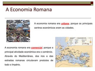A Economia Romana

                           A economia romana era urbana, porque os principais
                           centros económicos eram as cidades.




A economia romana era comercial, porque a
principal atividade económica era o comércio.
Através do Mediterrâneo, dos rios e das
estradas romanas circulavam produtos de
todo o Império.                                                          22
 