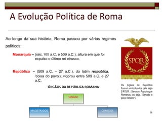A Evolução Política de Roma

Ao longo da sua história, Roma passou por vários regimes
políticos:

    Monarquia – (séc. VIII a.C. e 509 a.C.), altura em que foi
                expulso o último rei etrusco.


    República – (509 a.C. – 27 a.C.), do latim respublica,
               'coisa do povo'); vigorou entre 509 a.C. e 27
               a.C.
                                                                 Os órgãos da República
                                                                 ficaram simbolizados pela sigla
                                                                 S.P.Q.R. (Senatus Populusque
                                                                 Romanus, ou seja, "Senado e
                                                                 povo romano").




                                                                                             26
 