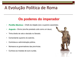 A Evolução Política de Roma

                Os poderes do imperador
•   Pontifex Maximus – Chefe da religião (era o supremo sacerdote).

•   Augusto – Divino (era-lhe prestado culto como um deus).

•   Tinha direito de veto e decisão no Senado.

•   Comandante supremo do exército.

•   Controlava a administração pública.

•   Nomeava os governadores das províncias.

•   Cunhava as moedas de ouro e prata.
                                                                      28
 