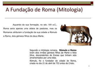 A Fundação de Roma (Mitologia)

         Aquando da sua formação, no séc. VIII a.C.,
Roma seria apenas uma aldeia de pastores, mas os
Romanos atribuíam a fundação da sua cidade a Rómulo
e Remo, dois gémeos filhos do deus Marte.




                          Segundo a mitologia romana, Rómulo e Remo
                          eram dois irmãos gémeos filhos de Marte e Réia
                          Silva, descendentes de Eneias que tinham sido
                          amamentados por uma loba.
                          Rómulo, foi o fundador da cidade de Roma,
                          criada no dia 21 de abril de 753 antes de Cristo.
                                                                              3
 