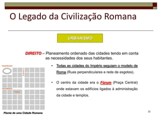 O Legado da Civilização Romana

                                        URBANISMO


               DIREITO – Planeamento ordenado das cidades tendo em conta
                         as necessidades dos seus habitantes.
                              •   Todas as cidades do Império seguiam o modelo de
                                  Roma (Ruas perpendiculares e rede de esgotos).

                              •   O centro da cidade era o Fórum (Praça Central)
                                  onde estavam os edifícios ligados à administração
                                  da cidade e templos.



                                                                                      32
Planta de uma Cidade Romana
 