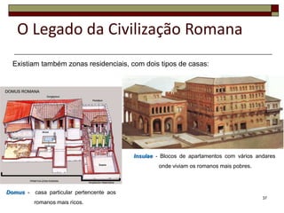 O Legado da Civilização Romana
 Existiam também zonas residenciais, com dois tipos de casas:




                                            Insulae - Blocos de apartamentos com vários andares
                                                     onde viviam os romanos mais pobres.



Domus -   casa particular pertencente aos
                                                                                           37
          romanos mais ricos.
 