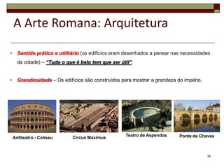 A Arte Romana: Arquitetura

•     Sentido prático e utilitário (os edifícios eram desenhados a pensar nas necessidades
      da cidade) – “Tudo o que é belo tem que ser útil”.


•     Grandiosidade – Os edifícios são construídos para mostrar a grandeza do império.




                                                     Teatro de Aspendos     Ponte de Chaves
    Anfiteatro - Coliseu      Circus Maximus



                                                                                         39
 