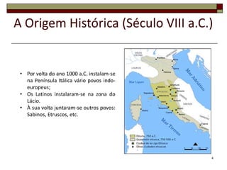 A Origem Histórica (Século VIII a.C.)


 • Por volta do ano 1000 a.C. instalam-se
   na Península Itálica vário povos indo-
   europeus;
 • Os Latinos instalaram-se na zona do
   Lácio.
 • À sua volta juntaram-se outros povos:
   Sabinos, Etruscos, etc.




                                            4
 