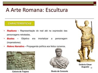 A Arte Romana: Escultura

    CARACTERÍSTICAS

•   Realismo – Representação do real até na expressão das
    personagens retratadas.
•   Bustos    –      Objetivo   era   imortalizar   a   personagem
    (imperadores).
•   Relevo Narrativo – Propaganda política aos feitos romanos.




                                                                        Octávio César
                                                                          Augusto 40

         Coluna de Trajano                          Busto de Caracala
 
