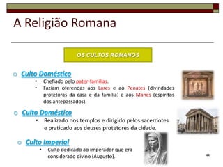 A Religião Romana

                           OS CULTOS ROMANOS


o Culto Doméstico
      •       Chefiado pelo pater-familias.
      •       Faziam oferendas aos Lares e ao Penates (divindades
              protetoras da casa e da família) e aos Manes (espíritos
              dos antepassados).

o Culto Doméstico
      • Realizado nos templos e dirigido pelos sacerdotes
        e praticado aos deuses protetores da cidade.

 o Culto Imperial
          •    Culto dedicado ao imperador que era
               considerado divino (Augusto).                            44
 