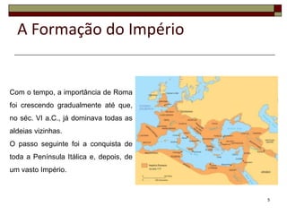 A Formação do Império


Com o tempo, a importância de Roma
foi crescendo gradualmente até que,
no séc. VI a.C., já dominava todas as
aldeias vizinhas.
O passo seguinte foi a conquista de
toda a Península Itálica e, depois, de
um vasto Império.



                                         5
 