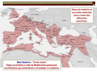 Mapa do Império na
                                                          sua maior extensão,
                                                            com o nome das
                                                               diferentes
                                                              províncias.




            Mare Nostrum – “O mar nosso”
 Todos os território à volta do Mediterrânio pertenciam
                                                                           9
aos Romanos que controlavam a circulação e o comércio.
 