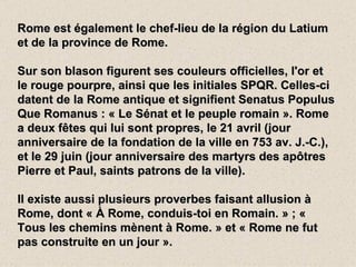 Rome est également le chef-lieu de la région du Latium
et de la province de Rome.

Sur son blason figurent ses couleurs officielles, l'or et
le rouge pourpre, ainsi que les initiales SPQR. Celles-ci
datent de la Rome antique et signifient Senatus Populus
Que Romanus : « Le Sénat et le peuple romain ». Rome
a deux fêtes qui lui sont propres, le 21 avril (jour
anniversaire de la fondation de la ville en 753 av. J.-C.),
et le 29 juin (jour anniversaire des martyrs des apôtres
Pierre et Paul, saints patrons de la ville).

Il existe aussi plusieurs proverbes faisant allusion à
Rome, dont « À Rome, conduis-toi en Romain. » ; «
Tous les chemins mènent à Rome. » et « Rome ne fut
pas construite en un jour ».
 