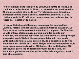 Rome est située dans la région du Latium, au centre de l'Italie, à la
confluence de l'Aniene et du Tibre. Le centre-ville est situé à environ
24 kilomètres de la côte de la mer Tyrrhénienne, mais le territoire
municipal s'étend jusqu'à celle-ci, notamment au niveau d'Ostie.
L'altitude varie de 13 mètres au dessus du niveau de la mer (sur la
Piazza del Popolo) à 120 mètres.

Le centre historique de Rome est dominé par les sept collines :
Capitole, Palatin, Viminal, Quirinal, Esquilin, Caelius et Aventin. Le
Tibre traverse la ville en direction du Sud. Il comprend l'Île Tibérine.
La ville antique était entourée par des murailles dont le Mur
d'Aurélien, une enceinte construite par Aurélien en 270 pour protéger
les quartiers qui s'étaient développés en dehors du mur servien.
Cette partie de Rome couvre environ 4% de la superficie de la ville
moderne et est divisée en 22 rioni. Malgré son apparente petitesse, le
vieux centre comprend environ 300 hôtels, plus de 200 palais, 300
églises, huit parcs, les principaux monuments de la ville, les
institutions gouvernementales et des milliers de magasins, bureaux,
bars et restaurants.
 