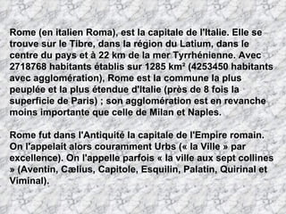 Rome (en italien Roma), est la capitale de l'Italie. Elle se
trouve sur le Tibre, dans la région du Latium, dans le
centre du pays et à 22 km de la mer Tyrrhénienne. Avec
2718768 habitants établis sur 1285 km² (4253450 habitants
avec agglomération), Rome est la commune la plus
peuplée et la plus étendue d'Italie (près de 8 fois la
superficie de Paris) ; son agglomération est en revanche
moins importante que celle de Milan et Naples.

Rome fut dans l'Antiquité la capitale de l'Empire romain.
On l'appelait alors couramment Urbs (« la Ville » par
excellence). On l'appelle parfois « la ville aux sept collines
» (Aventin, Cælius, Capitole, Esquilin, Palatin, Quirinal et
Viminal).
 