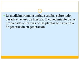  La medicina romana antigua estaba, sobre todo,
 basada en el uso de hierbas. El conocimiento de las
 propiedades curativas de las plantas se transmitía
 de generación en generación.
 