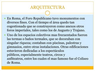 ARQUITECTURA

 En Roma, el Foro Republicano tuvo monumentos con
  diversos fines. Con el tiempo el área quedo tan
  cogestionada que se construyeron como anexos otros
  foros imperiales, tales como los de Augusto y Trajano.
 Uno de los espacios colectivos mas frecuentados fueron
  las termas o baños termales, que se decoraban con
  singular riqueza; contaban con piscinas, palestras y
  gimnasios, entre otras instalaciones. Otras edificaciones
  estuvieron dedicadas a los espectáculos
  públicos, especialmente teatros, circos y
  anfiteatros, entre los cuales el mas famoso fue el Coliseo
  de Roma.
 