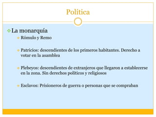 Política

 La monarquía
      Rómulo y Remo

      Patricios: descendientes de los primeros habitantes. Derecho a
       votar en la asamblea

      Plebeyos: descendientes de extranjeros que llegaron a establecerse
       en la zona. Sin derechos políticos y religiosos

      Esclavos: Prisioneros de guerra o personas que se compraban
 